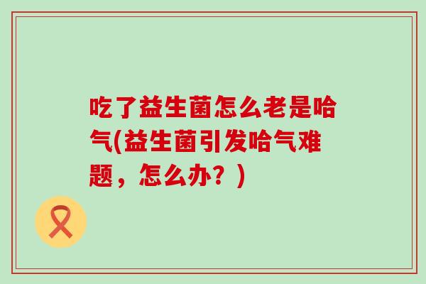 吃了益生菌怎么老是哈气(益生菌引发哈气难题，怎么办？)