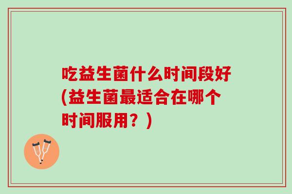 吃益生菌什么时间段好(益生菌最适合在哪个时间服用？)