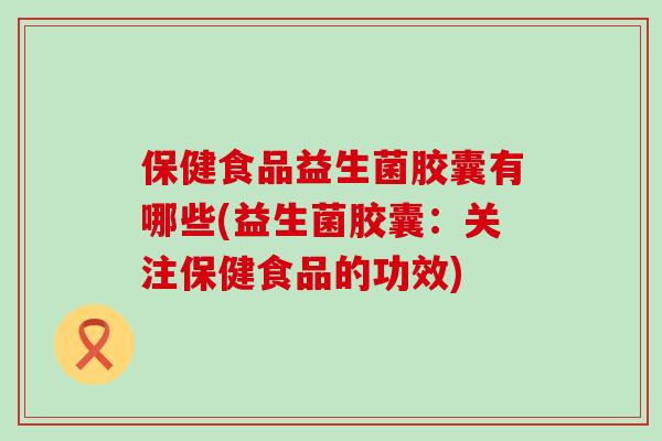 保健食品益生菌胶囊有哪些(益生菌胶囊:关注保健食品的功效) 保健食品益生菌胶囊有哪些(益生菌胶囊:关注保健食品的功效)