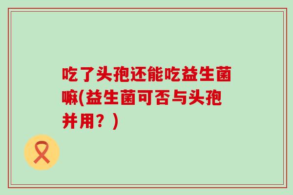 吃了头孢还能吃益生菌嘛(益生菌可否与头孢并用？)