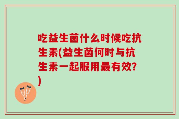 吃益生菌什么时候吃抗生素(益生菌何时与抗生素一起服用有效?) 吃益生菌什么时候吃抗生素(益生菌何时与抗生素一起服用有效?)