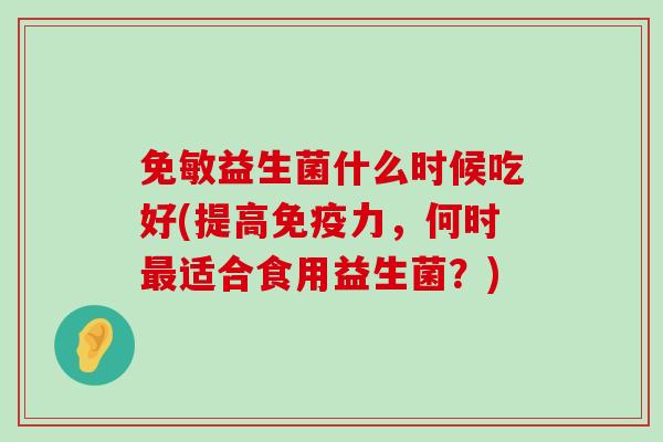 免敏益生菌什么时候吃好(提高免疫力，何时最适合食用益生菌？)