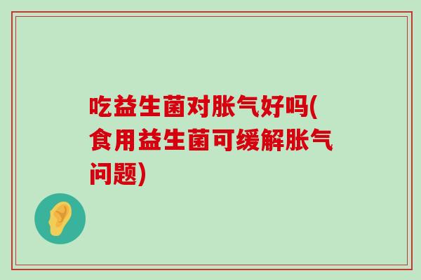 吃益生菌对好吗(食用益生菌可缓解问题) 吃益生菌对好吗(食用益生菌可缓解问题)