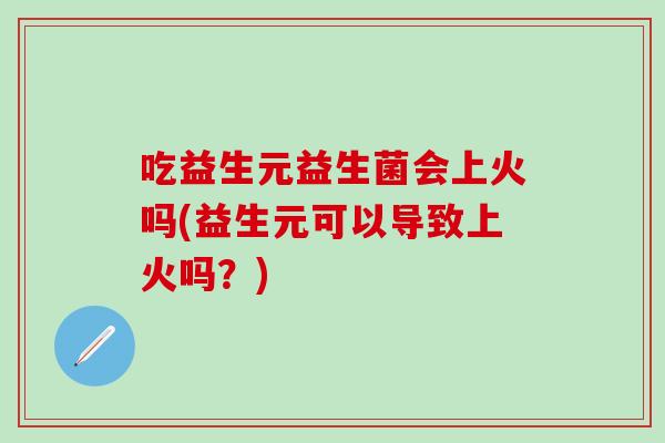 吃益生元益生菌会上火吗(益生元可以导致上火吗？)