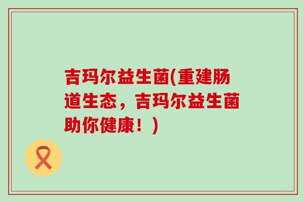 吉玛尔益生菌(重建肠道生态，吉玛尔益生菌助你健康！)