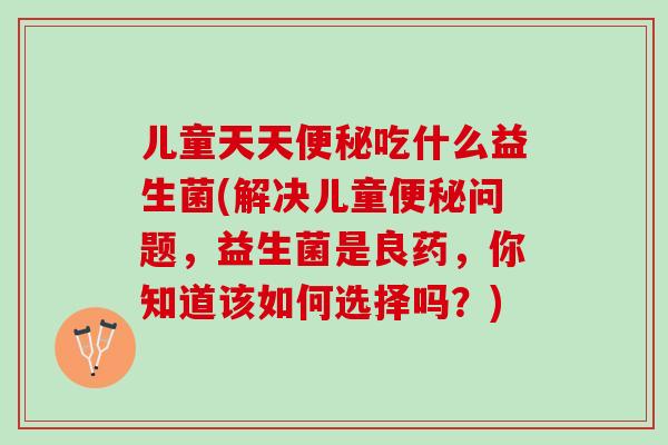 儿童天天便秘吃什么益生菌(解决儿童便秘问题，益生菌是良药，你知道该如何选择吗？)