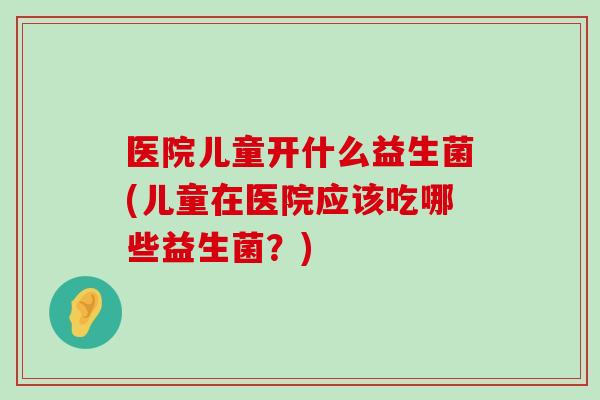 医院儿童开什么益生菌(儿童在医院应该吃哪些益生菌？)