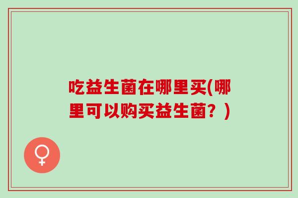 吃益生菌在哪里买(哪里可以购买益生菌？)