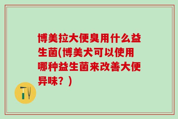 博美拉大便臭用什么益生菌(博美犬可以使用哪种益生菌来改善大便异味？)