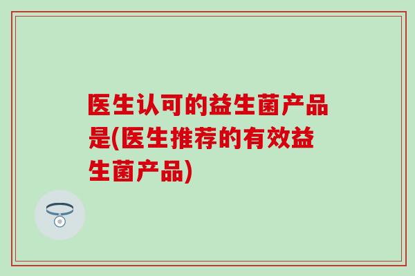医生认可的益生菌产品是(医生推荐的有效益生菌产品) 医生认可的益生菌产品是(医生推荐的有效益生菌产品)