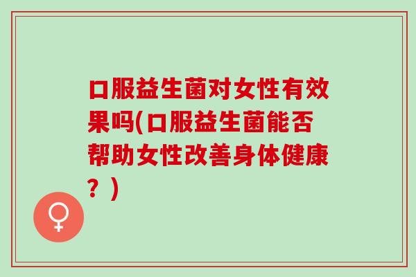 口服益生菌对女性有效果吗(口服益生菌能否帮助女性改善身体健康?) 口服益生菌对女性有效果吗(口服益生菌能否帮助女性改善身体健康?)