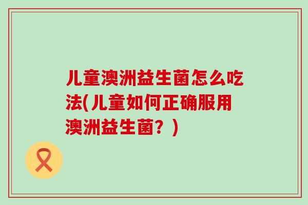 儿童澳洲益生菌怎么吃法(儿童如何正确服用澳洲益生菌？)