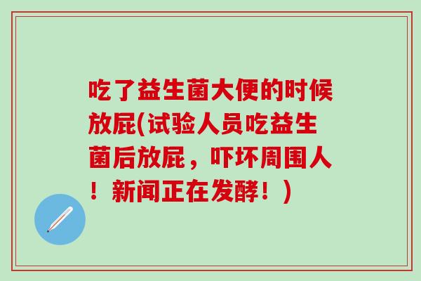 吃了益生菌大便的时候放屁(试验人员吃益生菌后放屁，吓坏周围人！新闻正在发酵！)