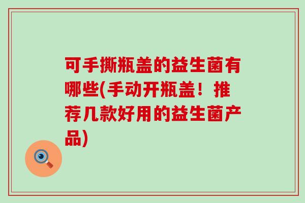 可手撕瓶盖的益生菌有哪些(手动开瓶盖！推荐几款好用的益生菌产品)