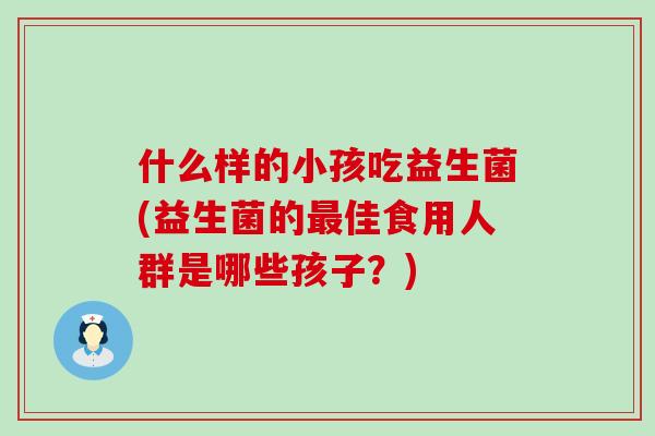什么样的小孩吃益生菌(益生菌的最佳食用人群是哪些孩子？)