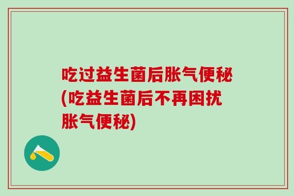 吃过益生菌后胀气便秘(吃益生菌后不再困扰胀气便秘)