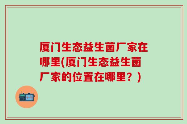 厦门生态益生菌厂家在哪里(厦门生态益生菌厂家的位置在哪里？)