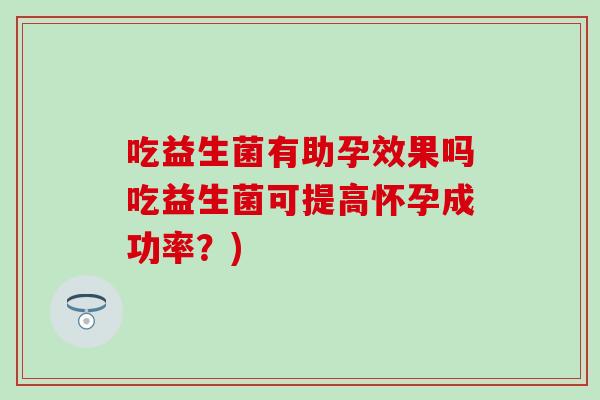 吃益生菌有助孕效果吗吃益生菌可提高怀孕成功率?) 吃益生菌有助孕效果吗吃益生菌可提高怀孕成功率?)