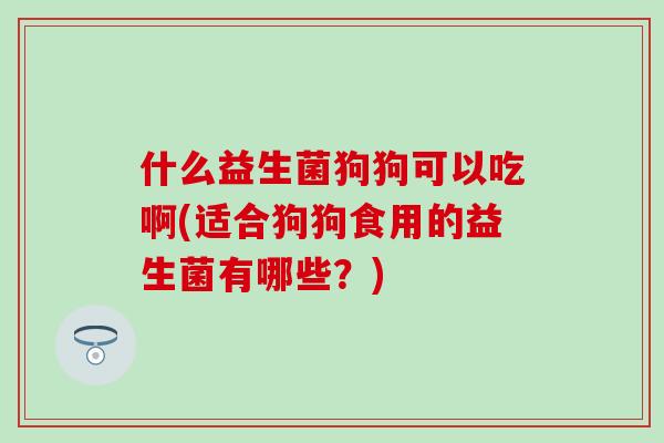 什么益生菌狗狗可以吃啊(适合狗狗食用的益生菌有哪些？)