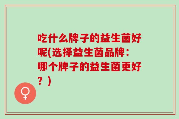 吃什么牌子的益生菌好呢(选择益生菌品牌：哪个牌子的益生菌更好？)