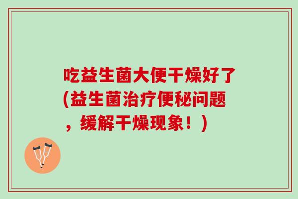 吃益生菌大便干燥好了(益生菌治疗便秘问题，缓解干燥现象！)