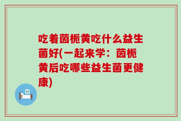 吃着茵栀黄吃什么益生菌好(一起来学：茵栀黄后吃哪些益生菌更健康)