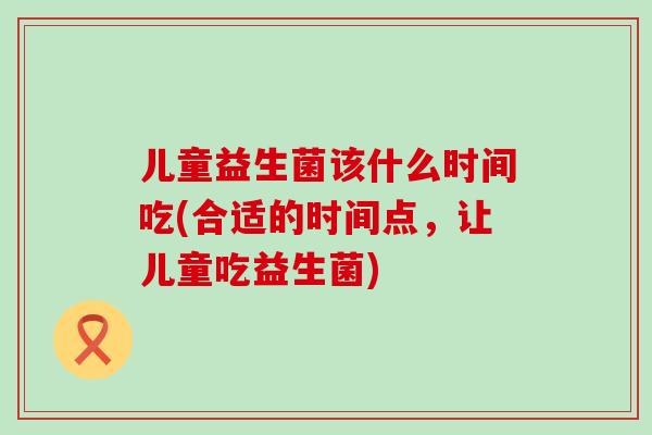 儿童益生菌该什么时间吃(合适的时间点,让儿童吃益生菌) 儿童益生菌该什么时间吃(合适的时间点,让儿童吃益生菌)