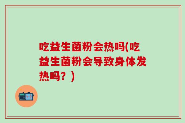 吃益生菌粉会热吗(吃益生菌粉会导致身体发热吗？)