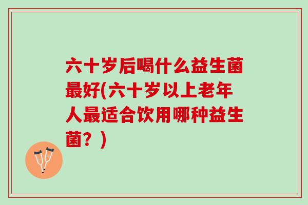 六十岁后喝什么益生菌好(六十岁以上老年人适合饮用哪种益生菌?) 六十岁后喝什么益生菌好(六十岁以上老年人适合饮用哪种益生菌?)