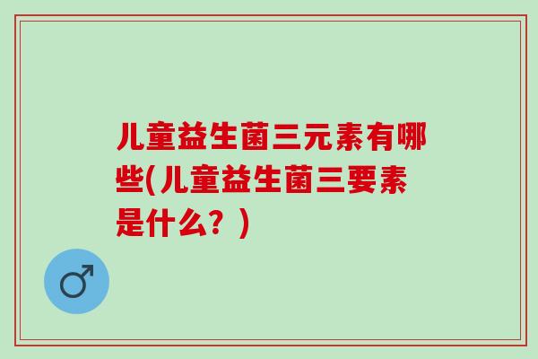 儿童益生菌三元素有哪些(儿童益生菌三要素是什么？)