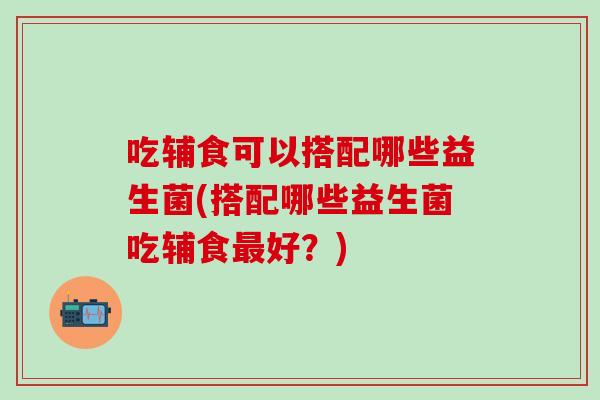 吃辅食可以搭配哪些益生菌(搭配哪些益生菌吃辅食最好？)