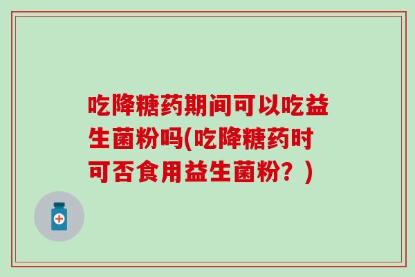 吃降糖药期间可以吃益生菌粉吗(吃降糖药时可否食用益生菌粉?) 吃降糖药期间可以吃益生菌粉吗(吃降糖药时可否食用益生菌粉?)
