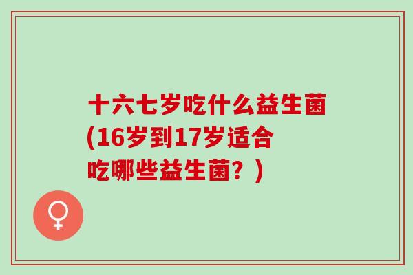 十六七岁吃什么益生菌(16岁到17岁适合吃哪些益生菌？)