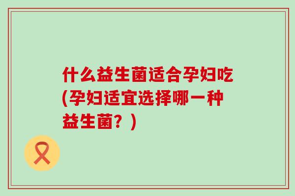 什么益生菌适合孕妇吃(孕妇适宜选择哪一种益生菌？)