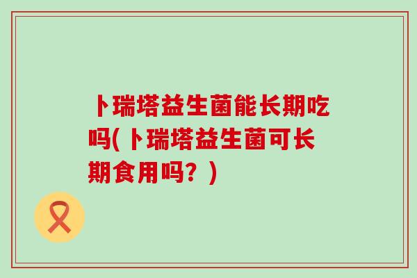 卜瑞塔益生菌能长期吃吗(卜瑞塔益生菌可长期食用吗？)
