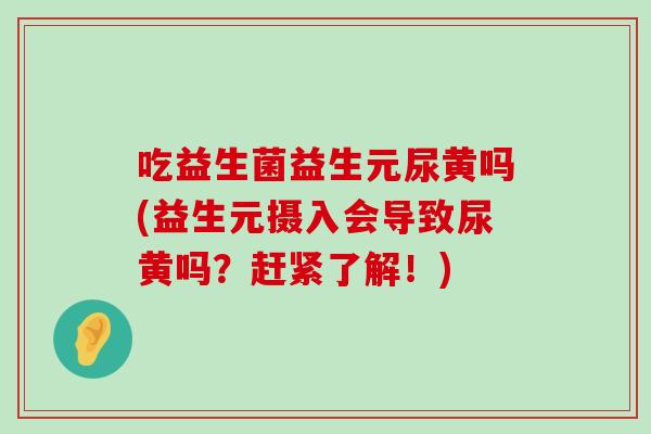 吃益生菌益生元尿黄吗(益生元摄入会导致尿黄吗？赶紧了解！)