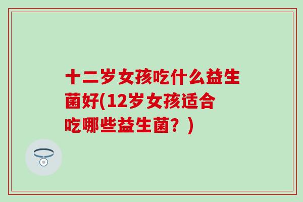 十二岁女孩吃什么益生菌好(12岁女孩适合吃哪些益生菌？)
