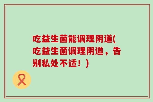 吃益生菌能调理(吃益生菌调理,告别私处不适!) 吃益生菌能调理(吃益生菌调理,告别私处不适!)