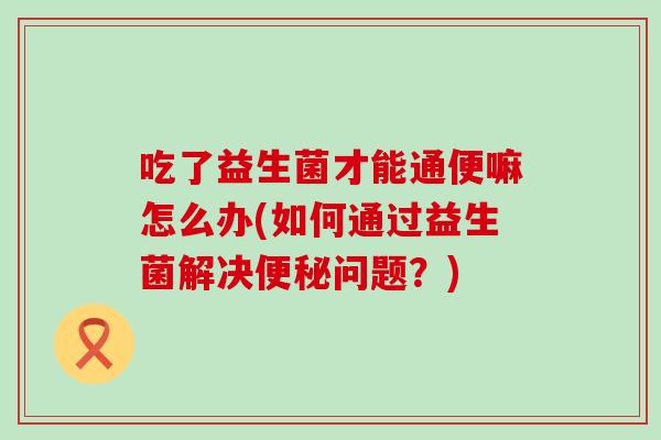 吃了益生菌才能通便嘛怎么办(如何通过益生菌解决问题?) 吃了益生菌才能通便嘛怎么办(如何通过益生菌解决问题?)