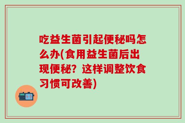 吃益生菌引起便秘吗怎么办(食用益生菌后出现便秘？这样调整饮食习惯可改善)