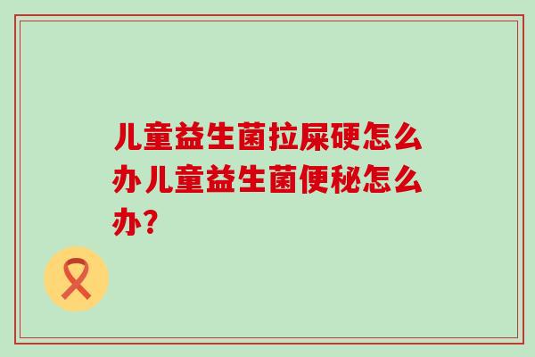 儿童益生菌拉屎硬怎么办儿童益生菌便秘怎么办？