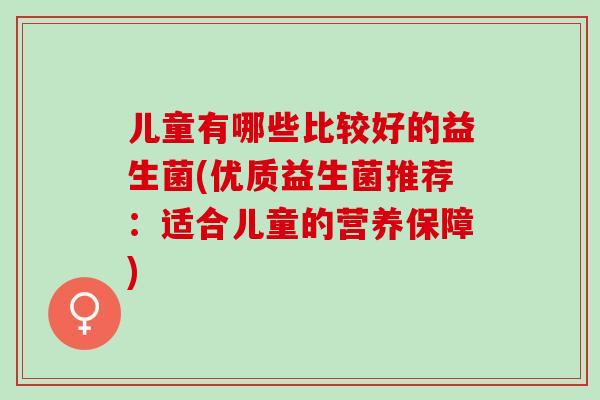 儿童有哪些比较好的益生菌(优质益生菌推荐：适合儿童的营养保障)