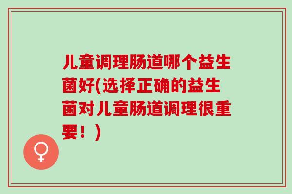 儿童调理肠道哪个益生菌好(选择正确的益生菌对儿童肠道调理很重要！)