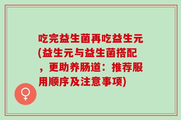 吃完益生菌再吃益生元(益生元与益生菌搭配，更助养肠道：推荐服用顺序及注意事项)