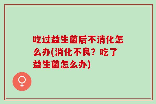 吃过益生菌后不消化怎么办(消化不良？吃了益生菌怎么办)