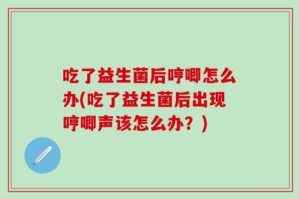 吃了益生菌后哼唧怎么办(吃了益生菌后出现哼唧声该怎么办？)