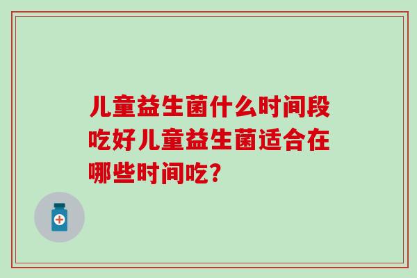 儿童益生菌什么时间段吃好儿童益生菌适合在哪些时间吃？