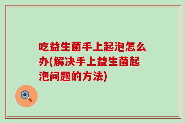 吃益生菌手上起泡怎么办(解决手上益生菌起泡问题的方法)