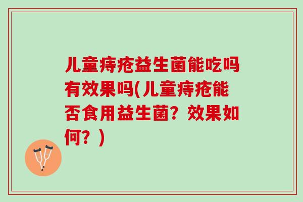 儿童痔疮益生菌能吃吗有效果吗(儿童痔疮能否食用益生菌？效果如何？)