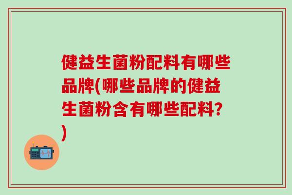 健益生菌粉配料有哪些品牌(哪些品牌的健益生菌粉含有哪些配料？)